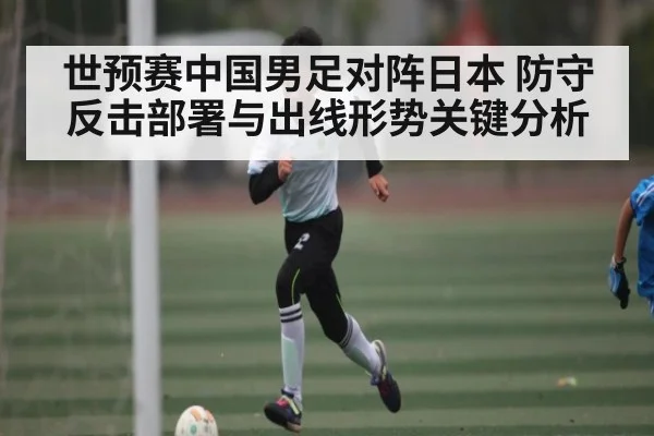 世预赛中国男足对阵日本 防守反击部署与出线形势关键分析