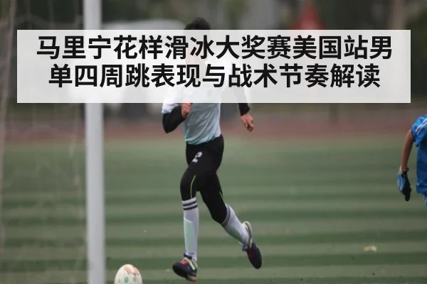 马里宁花样滑冰大奖赛美国站男单四周跳表现与战术节奏解读