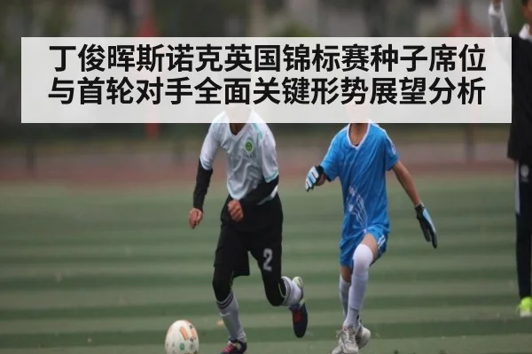 丁俊晖斯诺克英国锦标赛种子席位与首轮对手全面关键形势展望分析