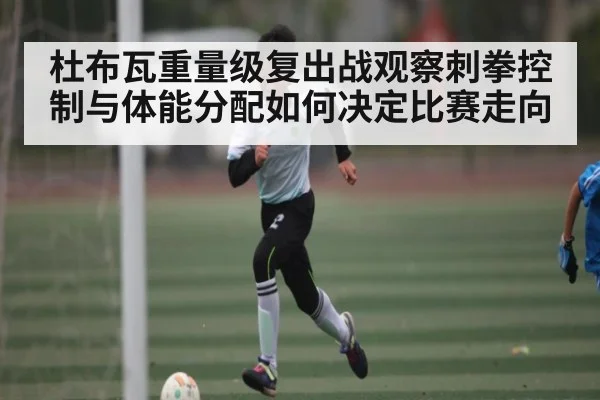 杜布瓦重量级复出战观察刺拳控制与体能分配如何决定比赛走向